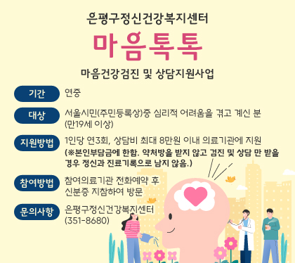 은평구정신건강복지센터 마음톡톡
마음건강검진 및 상담지원사업
기간: 연중
대상: 서울시민(주민등록상)중 심리적 어려움을 겪고 계신 분(만19세 이상)
지원방법: 1인당 연3회, 상담비 최대 8만원 이내 의료기관에 지원 (※본인부담금에 한함. 약처방을 받지 않고 검진 및 상담 만 받을 경우 정신과 진료기록으로 남지 않음.)
참여방법: 참여의료기관 전화예약 후 신분증 지참하여 방문
문의사항: 은평구정신건강복지센터(351-8680)