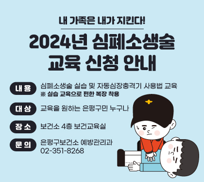 내 가족은 내가 지킨다!
2024년 심폐소생술 교육 신청 안내
내용 : 심폐소생술 실습 및 자동심장충격기 사용법 교육 ※ 실습 교육으로 편한 복장 착용
대상 : 교육을 원하는 은평구민 누구나
장소 : 보건소 4층 보건교육실
문의 : 은평구보건소 예방관리과 02-351-8268