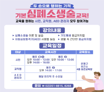 두 손으로 행하는 기적
기본심폐소생술 교육
교육을 원하는 시민, 교직원, AED 관리자 모두 참여가능
강의내용
시민 매주 월수 오전 10:00 ~ 12:00 오후 14:00 ~ 16:00
매주 금 오전 10:00 ~ 12:00
교직원 매주 금 오후 14:00 ~ 17:00
AED 관리자 매달 마지막 주 수요일
교육장소 은평구 보건소 4층 보건교육장
문의 02-8815. 8268