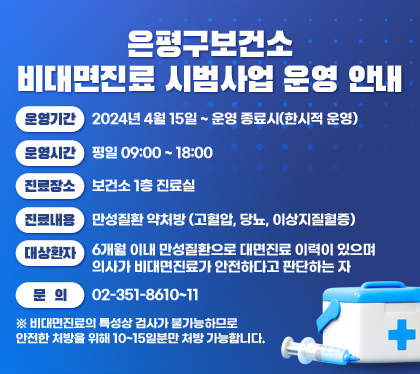 은평구보건소 비대면진료 시범사업 운영 안내
운영기간 : 2024년 4월 15일 ~ 운영 종료시(한시적 운영)
운영시간 : 평일 09:00 ~ 18:00
진료장소 : 보건소 1층 진료실
진료내용 : 만성질환 약처방 (고혈압, 당뇨, 이상지질혈증)
대상환자 : 6개월 이내 만성질환으로 대면진료 이력이 있으며 의사가 비대면진료가 안전하다고 판단하는 자
문의 : 02-351-8610~11
※ 비대면진료의 특성상 검사가 불가능하므로 안전한 처방을 위해 10~15일분만 처방 가능합니다.