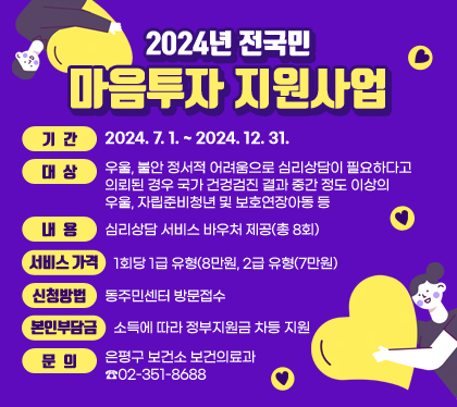 2024년 전국민 마음투자 지원사업
기간 : 2024. 7. 1. ~ 2024. 12. 31.
대상: 우울, 불안 정서적 어려움으로 심리상담이 필요하다고 의뢰된 경우 국가 건겅검진 결과 중간 정도 이상의 우울, 자립준비청년 및 보호연장아동 등
내용: 심리상담 서비스 바우처 제공(총 8회)
서비스 가격: 1회당 1급 유형(8만원, 2급 유형(7만원)
신청방법: 동주민센터 방문접수
본인부담금: 소득에 따라 정부지원금 차등 지원
문의: 은평구 보건소 보건의료과 ☎02-351-8688