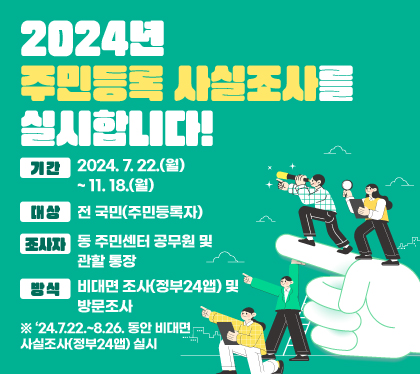 2024년 주민등록 사실조사를 실시합니다!
기간 : 2024. 7. 22.(월) ~ 11. 18.(월)
대상 : 전 국민(주민등록자)
조사자 : 동 주민센터 공무원 및 관할 통장
방식 : 비대면 조사(정부24앱) 및 방문조사 
※ ‘24.7.22.~8.26. 동안 비대면 사실조사(정부24앱) 실시