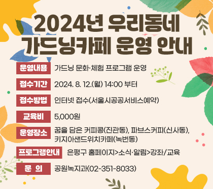 2024년 우리동네 가드닝카페 운영 안내
운영내용 : 가드닝 문화·체험 프로그램 운영
접수기간 : 2024. 8. 12.(월) 14:00 부터
접수방법 : 인터넷 접수(서울시공공서비스예약)
교육비 : 5,000원
운영장소 : 꿈을 담은 커피콩(진관동), 파브스커피(신사동), 키지아샌드위치카페(녹번동)
프로그램안내 : 은평구 홈페이지>소식·알림>강좌/교육
 문의 : 공원녹지과(02-351-8033)