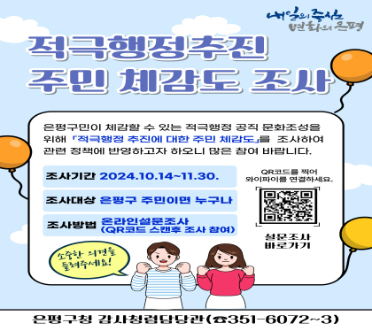 적극행정 주민체감도 조사
은평구민이 체감할 수있는 적극행정 공직 문화조성을
위해 적극행정 주민체감도를 조사하여 관련 정책에 반영하고자 하오니
많은 참여 바랍니다.
조사기 간 : 2024. 10. 24.(월) ~ 11. 30.(토)
조사대상 : 은평구민 주민이면 누구나
조사방법 : 온라인설문조사( QR코드로 접속해 참여)
은평구청 감사청렴담당관 적극행정팀 ☎ 02-351-6072