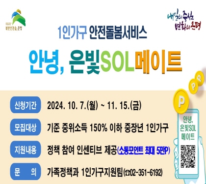 1인가구 안전돌봄 서비스 참여자
안녕, 은빛SOL메이트
신청기간 : 2024. 10. 7.(월) ~ 11. 15.(금)
모집대상 : 기준 중위소득 150% 이하 중장년 1인가구
지원내용 : 정책 참여 인센티브 제공(소통포인트 최대 5만P)
문    의 : 가족정책과 1인가구지원팀(☎02-351-6192)