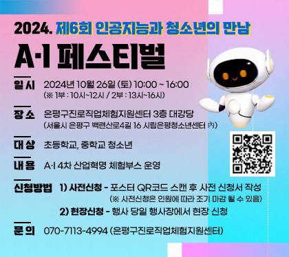 2024. 제6회 인공지능과 청소년의 만남 A·I 페스티벌
일시 : 2024년 10월 26일 (토) 10:00 ~ 16:00  (※ 1부 : 10시~12시 / 2부 : 13시~16시)
장소 : 은평구진로직업체험지원센터 3층 대강당 (서울시 은평구 백련산로4길 16 시립은평청소년센터 內)
대상 : 초등학교, 중학교 청소년
내용 : A·I 4차 산업혁명 체험부스 운영
신청방법 : 1) 사전신청 - 포스터 QR코드 스캔 후 사전 신청서 작성 (※ 사전신청은 인원에 따라 조기 마감 될 수 있음)
2) 현장신청 - 행사 당일 행사장에서 현장 신청
문의 : 070-7113-4994 (은평구진로직업체험지원센터)