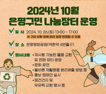 2024년 10월 은평구민 나눔장터 운영
일시 : 2024. 10. 26.(토) 13:00 ~ 17:00※ 기상 상황 등에 따라 일정 변경될 수 있음
장소 : 은평평화공원(역촌역 4번출구)
행사내용
- 재사용 가능한 물품 교환 및 판매 장터 운영
- 문화 공연
- 올바른 재활용품 분리배출 방법 등 홍보 캠페인 실시
- 폐건건지 및 우유팩 교환 행사 등