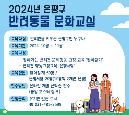 2024년 은평구 반려동물 문화교실
    ○ 교육대상 : 반려견을 키우는 은평구민 누구나
    ○ 교육기간 : 2024. 10월 ~ 11월
    ○ 교육내용
      - 찾아가는 반려견 문제행동 교정 교육 '찾아갈개' :
      - 반려견 행동교정교육 '은평서당' 
    ○ 교육인원 : 찾아갈개 60명 / 은평서당 20명(10명씩 2개반 운영)
    ○ 접수방법 : 온라인 개별 선착순 접수(붙임 포스터 참조)
    ○ 신청문의 : 유기견 없는 도시 ☎ 031-481-8599