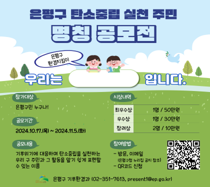 은평구 탄소중립 실천 주민 명칭 공모전
우리는 은평구 환경지킴이 입니다.
참가대상 은평구민 누구나
공모기간 2024. 10.17.목 ~ 11.15.화
공모내용
기후위기에 대응하여 탄소중립을 실천하는 우리 구주민 과 그 활동을 알기 쉽게 표현할수 있느 이름
시상내역
최우수상 1명/50만원
우수상 1명 / 30만원
장려상 2명 / 10만원
참여방법 
- 방문, 이메일
-QR코드 신청