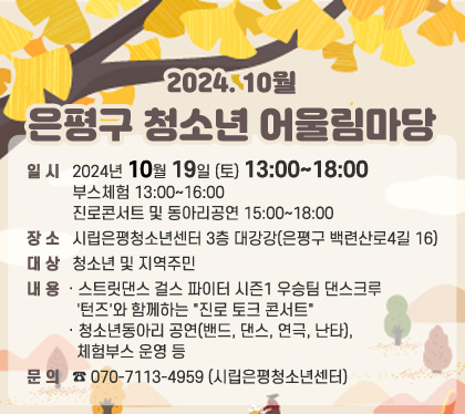 < 2024. 10월 은평구 청소년 어울림마당 > 

▶ 일    시 : 2024년 10월 19일 (토) 13:00~18:00
             (※ 부스체험 13:00~16:00, 진로콘서트 및 동아리공연 15:00~18:00)
▶ 장    소 : 시립은평청소년센터 3층 대강강(은평구 백련산로4길 16)
▶ 대    상 : 청소년 및 지역주민 
▶ 내    용
   - 스트릿댄스 걸스 파이터 시즌1 우승팀 댄스크루 '턴즈'와 함께하는 "진로 토크 콘서트" 
  - 청소년동아리 공연(밴드, 댄스, 연극, 난타), 체험부스 운영 등
▶ 문    의 : ☎ 070-7113-4959 (시립은평청소년센터)