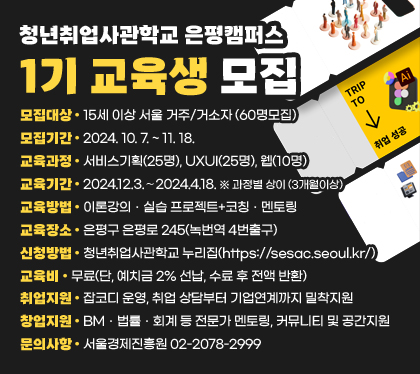 청년취업사관학교 은평캠퍼스 1기 교육생 모집
모집대상 : 15세 이상 서울 거주/거소자 (60명모집)
모집기간 : 2024. 10. 7. ~ 11. 18. 
교육과정 : 서비스기획(25명), UXUI(25명), 웹(10명)
교육기간 : 2024.12.3.∼2024.4.18. ※ 과정별 상이 (3개월이상)
교육방법 : 이론강의ㆍ실습 프로젝트+코칭ㆍ멘토링
교육장소 : 은평구 은평로 245(녹번역 4번출구)
신청방법 : 청년취업사관학교 누리집(https://sesac.seoul.kr/)
교육비 : 무료(단, 예치금 2% 선납, 수료 후 전액 반환) 
취업지원 : 잡코디 운영, 취업 상담부터 기업연계까지 밀착지원
창업지원 : BMㆍ법률ㆍ회계 등 전문가 멘토링, 커뮤니티 및 공간지원
문의사항 : 서울경제진흥원 02-2078-2999