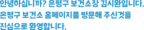 안녕하십니까? 은평구 보건소장 김시완입니다. 은평구 보건소 홈페이지를 방문해 주신것을 진심으로 환영합니다.